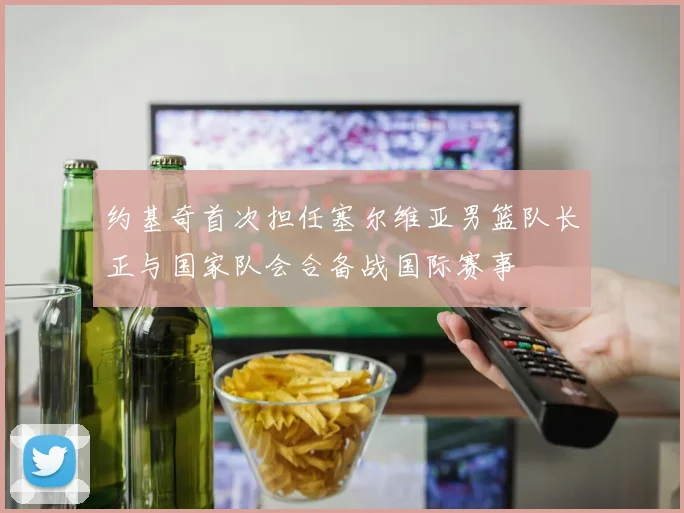 约基奇首次担任塞尔维亚男篮队长正与国家队会合备战国际赛事