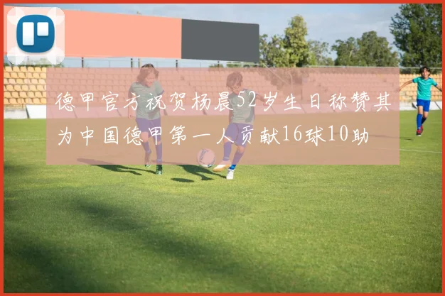德甲官方祝贺杨晨52岁生日称赞其为中国德甲第一人贡献16球10助