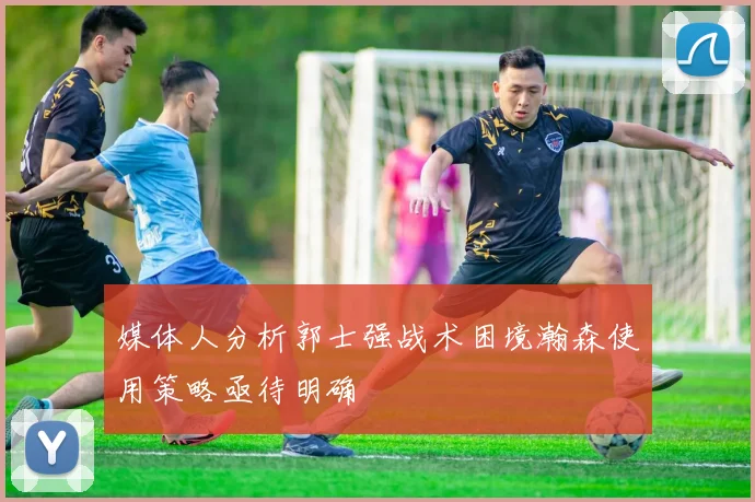 媒体人分析郭士强战术困境瀚森使用策略亟待明确
