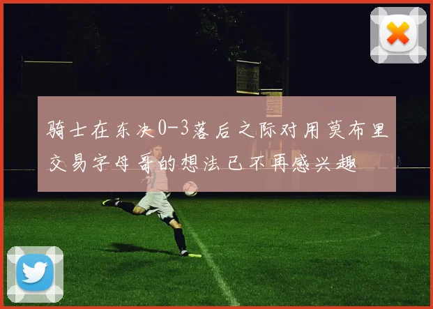 骑士在东决0-3落后之际对用莫布里交易字母哥的想法已不再感兴趣