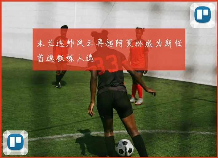 米兰选帅风云再起阿莫林成为新任首选教练人选