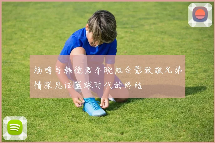 杨鸣与韩德君李晓旭合影致敬兄弟情深见证篮球时代的终结