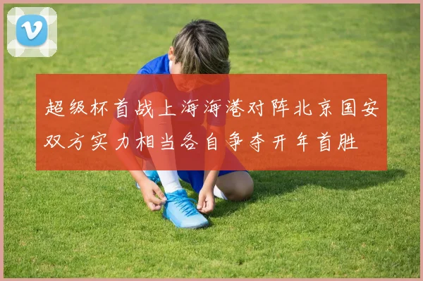 超级杯首战上海海港对阵北京国安双方实力相当各自争夺开年首胜