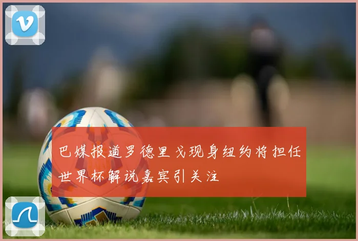 巴媒报道罗德里戈现身纽约将担任世界杯解说嘉宾引关注
