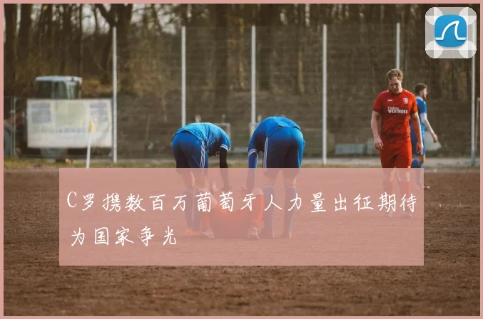 C罗携数百万葡萄牙人力量出征期待为国家争光