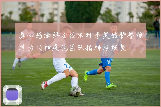 真心感谢拜合拉木对李昊的赞誉称其为门神展现团队精神与默契
