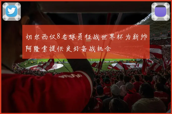 切尔西仅8名球员征战世界杯为新帅阿隆索提供良好备战机会