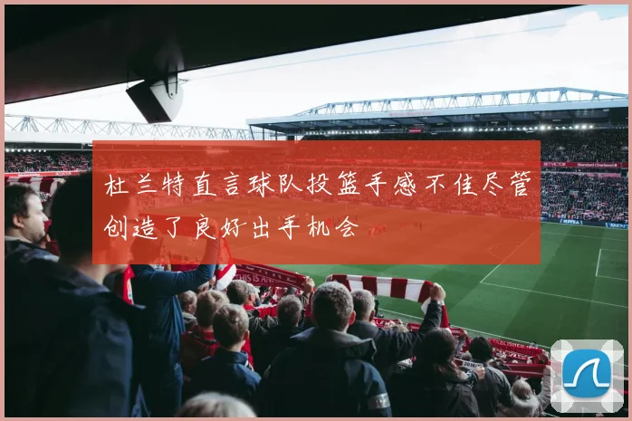 杜兰特直言球队投篮手感不佳尽管创造了良好出手机会