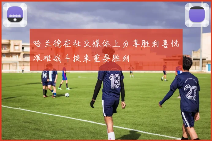 哈兰德在社交媒体上分享胜利喜悦艰难战斗换来重要胜利