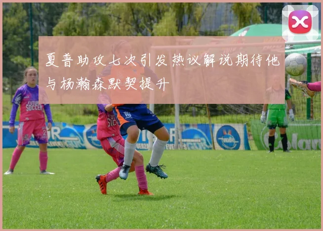 夏普助攻七次引发热议解说期待他与杨瀚森默契提升
