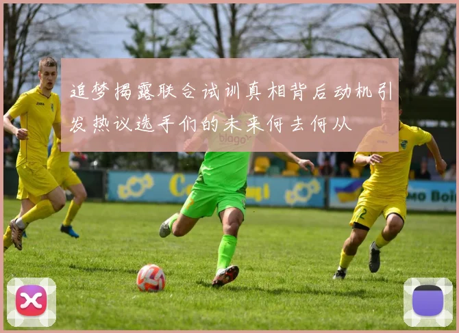 追梦揭露联合试训真相背后动机引发热议选手们的未来何去何从