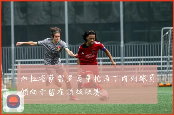 加拉塔萨雷罗马争抢马丁内利球员倾向于留在顶级联赛