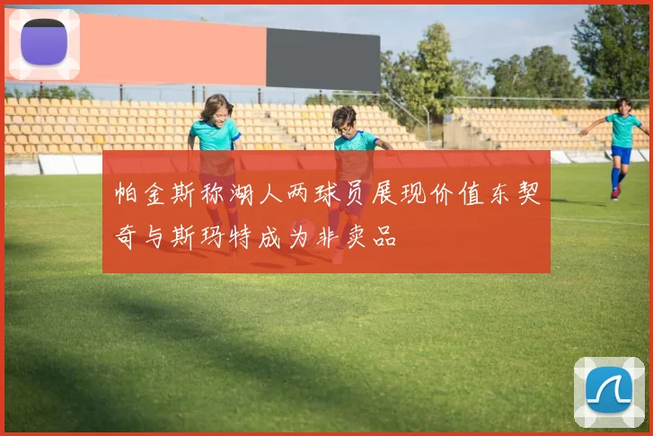 帕金斯称湖人两球员展现价值东契奇与斯玛特成为非卖品