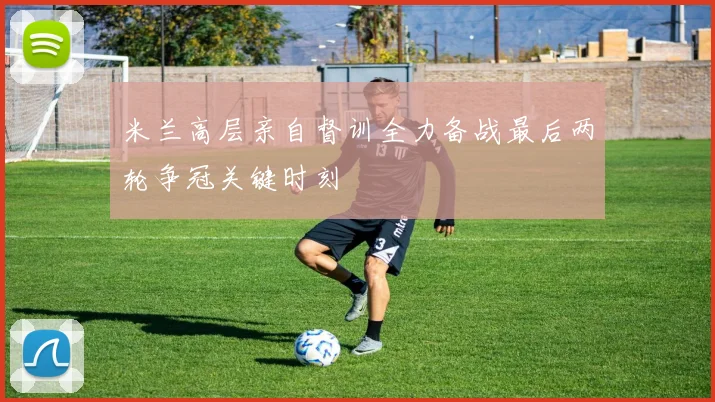 米兰高层亲自督训全力备战最后两轮争冠关键时刻