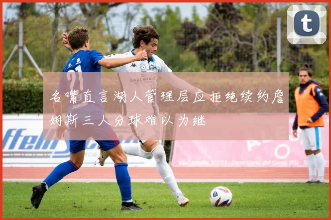 名嘴直言湖人管理层应拒绝续约詹姆斯三人分球难以为继