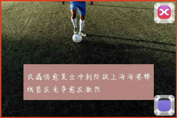 武磊伤愈复出冲刺阶段上海海港锋线首发竞争愈发激烈