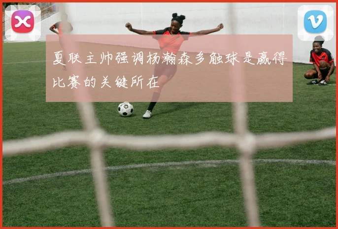 夏联主帅强调杨瀚森多触球是赢得比赛的关键所在