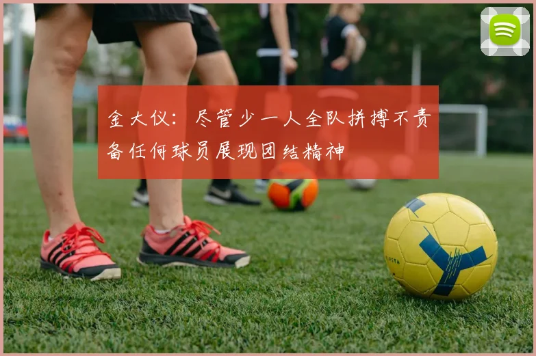 金大仪：尽管少一人全队拼搏不责备任何球员展现团结精神