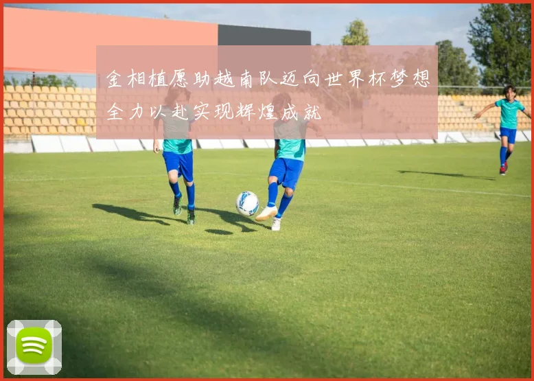 金相植愿助越南队迈向世界杯梦想全力以赴实现辉煌成就