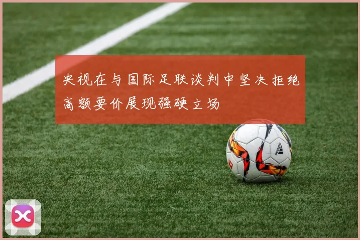央视在与国际足联谈判中坚决拒绝高额要价展现强硬立场