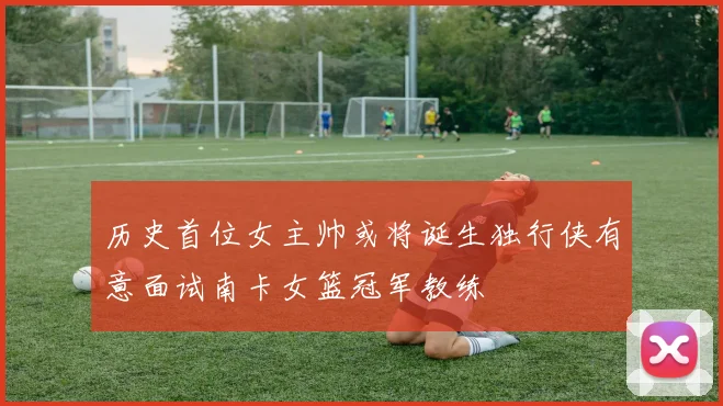历史首位女主帅或将诞生独行侠有意面试南卡女篮冠军教练