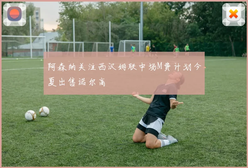 阿森纳关注西汉姆联中场M费计划今夏出售诺尔高