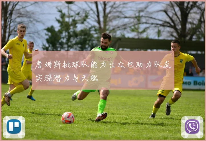 詹姆斯挑球队能力出众也助力队友实现潜力与天赋