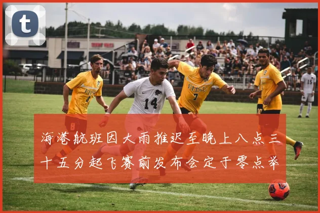 海港航班因大雨推迟至晚上八点三十五分起飞赛前发布会定于零点举行